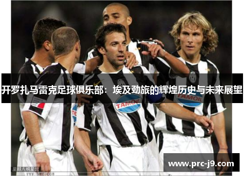 开罗扎马雷克足球俱乐部:埃及劲旅的辉煌历史与未来展望 开罗扎马雷克足球俱乐部:埃及劲旅的辉煌历史与未来展望