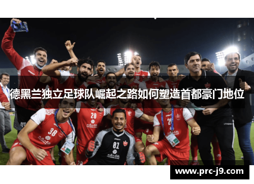 德黑兰独立足球队崛起之路如何塑造首都豪门地位 德黑兰独立足球队崛起之路如何塑造首都豪门地位