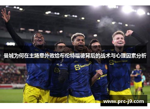 曼城为何在主场意外败给布伦特福德背后的战术与心理因素分析 曼城为何在主场意外败给布伦特福德背后的战术与心理因素分析