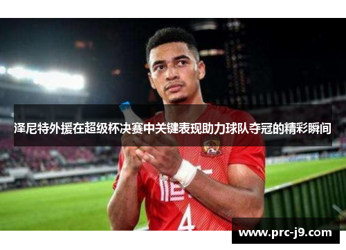 泽尼特外援在超级杯决赛中关键表现助力球队夺冠的精彩瞬间 泽尼特外援在超级杯决赛中关键表现助力球队夺冠的精彩瞬间