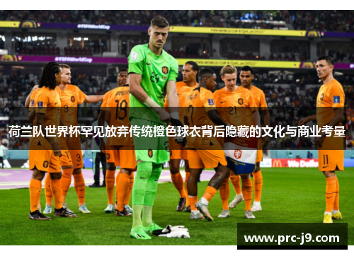 荷兰队世界杯罕见放弃传统橙色球衣背后隐藏的文化与商业考量