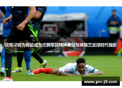 贝克汉姆为何能成为三狮军团精神象征与英格兰足球时代缩影 贝克汉姆为何能成为三狮军团精神象征与英格兰足球时代缩影