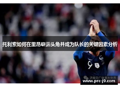 托利索如何在里昂崭露头角并成为队长的关键因素分析