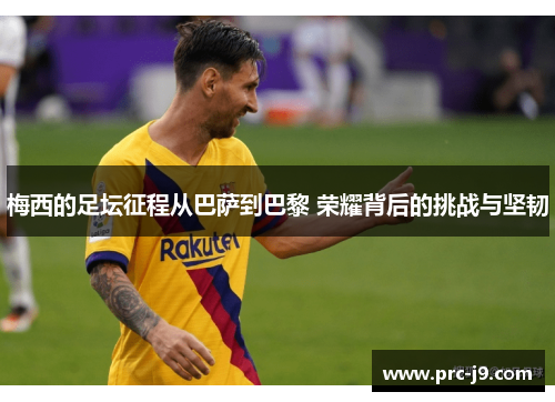 梅西的足坛征程从巴萨到巴黎 荣耀背后的挑战与坚韧 梅西的足坛征程从巴萨到巴黎 荣耀背后的挑战与坚韧