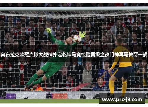 奥布拉克欧冠点球大战神扑定乾坤马竞惊险晋级之夜门神再写传奇一战 奥布拉克欧冠点球大战神扑定乾坤马竞惊险晋级之夜门神再写传奇一战