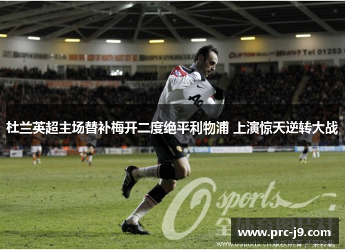 杜兰英超主场替补梅开二度绝平利物浦 上演惊天逆转大战 杜兰英超主场替补梅开二度绝平利物浦 上演惊天逆转大战