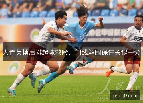 大连英博后排起球救险,门线解围保住关键一分 大连英博后排起球救险,门线解围保住关键一分